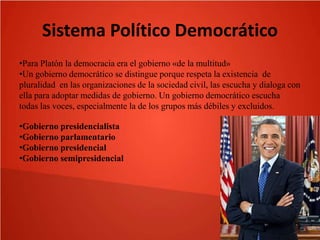 Sistema Político Democrático
•Para Platón la democracia era el gobierno «de la multitud»
•Un gobierno democrático se distingue porque respeta la existencia de
pluralidad en las organizaciones de la sociedad civil, las escucha y dialoga con
ella para adoptar medidas de gobierno. Un gobierno democrático escucha
todas las voces, especialmente la de los grupos más débiles y excluidos.
•Gobierno presidencialista
•Gobierno parlamentario
•Gobierno presidencial
•Gobierno semipresidencial

 