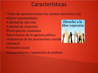 Características
•Todas las personas tienen los mismos derechos y las
mismas oportunidades
•Libertad de elección
•Libertad de expresión
•Participación ciudadana
•Intervención de la agencia pública
•Autonomía de las asociaciones sociales, pluralismo y
tolerancia
•Inclusión social
•Independencia y separación de poderes
•

 