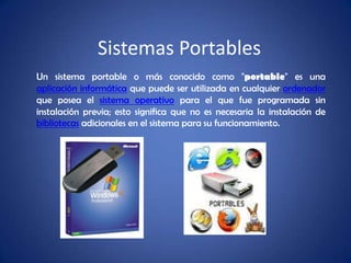 Sistemas Portables Un sistema portable o más conocido como "portable" es una aplicación informática que puede ser utilizada en cualquier ordenador que posea el sistema operativo para el que fue programada sin instalación previa; esto significa que no es necesaria la instalación de bibliotecas adicionales en el sistema para su funcionamiento. 