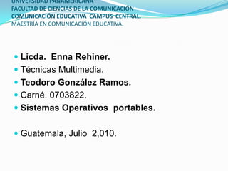   UNIVERSIDAD PANAMERICANAFACULTAD DE CIENCIAS DE LA COMUNICACIÓN COMUNICACIÓN EDUCATIVA  CAMPUS  CENTRAL.MAESTRÍA EN COMUNICACIÓN EDUCATIVA.  Licda.  Enna Rehiner. Técnicas Multimedia.  Teodoro González Ramos.  Carné. 0703822.  Sistemas Operativos  portables.  Guatemala, Julio  2,010. 