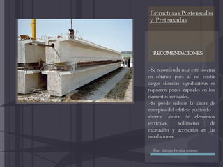 Estructuras Postensadas
y Pretensadas
.-Se recomienda usar este sistema
en sótanos pues al no existir
cargas sísmicas significativas se
requieren pocos capiteles en los
elementos verticales.
.-Se puede reducir la altura de
entrepiso del edificio pudiendo
ahorrar altura de elementos
verticales, volúmenes de
excavación y accesorios en las
instalaciones.
RECOMENDACIONES:
Por: Alfredo Peralta Aniceto
 