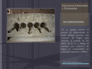 Estructuras Postensadas
y Pretensadas
.-Si se quisiera acelerar el
proceso de desencofrado, se
puede utilizar concreto con
acelerarte de fragua para
adelantar el tensado de los
cables. Si se va a utilizar el
concreto con acelerarte de
fragua, es recomendable no
vaciar áreas superiores a 250m2.
RECOMENDACIONES:
Por: Alfredo Peralta Aniceto
 