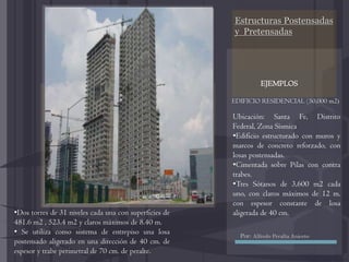 Estructuras Postensadas
y Pretensadas
EDIFICIO RESIDENCIAL (50,000 m2)
EJEMPLOS
Ubicación: Santa Fe, Distrito
Federal, Zona Sísmica
•Edificio estructurado con muros y
marcos de concreto reforzado, con
losas postensadas.
•Cimentada sobre Pilas con contra
trabes.
•Tres Sótanos de 3,600 m2 cada
uno, con claros máximos de 12 m.
con espesor constante de losa
aligerada de 40 cm.•Dos torres de 31 niveles cada una con superficies de
481.6 m2 , 523.4 m2 y claros máximos de 8.40 m.
• Se utiliza como sistema de entrepiso una losa
postensado aligerado en una dirección de 40 cm. de
espesor y trabe perimetral de 70 cm. de peralte.
Por: Alfredo Peralta Aniceto
 