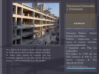 Estructuras Postensadas
y Pretensadas
EDIFICIO RESIDENCIAL (17,595 m2):
EJEMPLOS
Ubicación: Polanco, Distrito
Federal, Zona Sísmica
•Edificio estructurado con
marcos de concreto reforzado,
con losas postensadas.
• Cimentado sobre Pilas con
contra trabes
•Un Sótano de 3,700 m2 con
claros máximos de 8.00 m. con
espesor constante de losa
aligerada de 35 cm.
•Un edificio de 5 niveles y azotea con una superficie
de 2,620 m2 por nivel con claros máximos de 8.00m.
Se utiliza como sistema de entrepiso una losa
postensada aligerada en una dirección de 30 cm. de
espesor y trabes perimetrales de peralte variable.
Por: Alfredo Peralta Aniceto
 