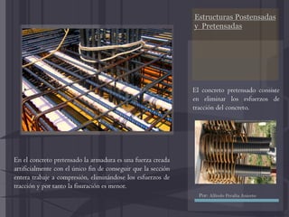 Estructuras Postensadas
y Pretensadas
El concreto pretensado consiste
en eliminar los esfuerzos de
tracción del concreto.
En el concreto pretensado la armadura es una fuerza creada
artificialmente con el único fin de conseguir que la sección
entera trabaje a compresión, eliminándose los esfuerzos de
tracción y por tanto la fisuración es menor.
Por: Alfredo Peralta Aniceto
 