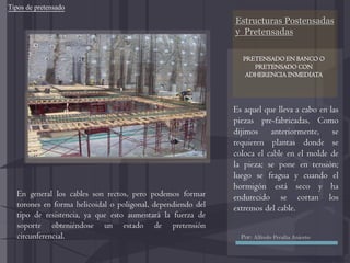 Estructuras Postensadas
y Pretensadas
Es aquel que lleva a cabo en las
piezas pre-fabricadas. Como
dijimos anteriormente, se
requieren plantas donde se
coloca el cable en el molde de
la pieza; se pone en tensión;
luego se fragua y cuando el
hormigón está seco y ha
endurecido se cortan los
extremos del cable.
En general los cables son rectos, pero podemos formar
torones en forma helicoidal o poligonal, dependiendo del
tipo de resistencia, ya que esto aumentará la fuerza de
soporte obteniéndose un estado de pretensión
circunferencial.
Tipos de pretensado
PRETENSADO EN BANCO O
PRETENSADO CON
ADHERENCIA INMEDIATA
Por: Alfredo Peralta Aniceto
 