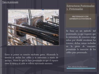 Estructuras Postensadas
y Pretensadas
Se basa en un método del
postensado, ya que requiere que
la estructura de concreto tenga
tubos por donde circularan los
torones; dichas vainas incluidas
en la pieza de concreto,
permitirán la inserción de los
cables para pretensado.
Estos se ponen en tensión mediante gatos. Alcanzada la
tensión se anclan los cables a la estructura a través de
anclajes. Ahora lo que lo hace pretensado es que el espacio
entre la vaina y el cable se rellena inyectando mortero.
Tipos de pretensado
PRETENSADO CON
ADHERENCIA POSTERIOR
Por: Alfredo Peralta Aniceto
 