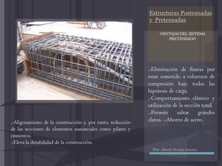 Estructuras Postensadas
y Pretensadas
.-Eliminación de fisuras por
estar sometido a esfuerzos de
compresión bajo todas las
hipótesis de carga.
.-Comportamiento elástico y
utilización de la sección total.
.-Permite salvar grandes
claros. .-Ahorro de acero..-Aligeramiento de la construcción y, por tanto, reducción
de las secciones de elementos sustanciales como pilares y
cimientos.
.-Eleva la durabilidad de la construcción.
VENTAJAS DEL SISTEMA
PRETENSADO
Por: Alfredo Peralta Aniceto
 