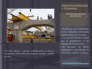 Estructuras Postensadas
y Pretensadas
.-Problemas con el transporte
de los elementos preforzados
puede encarecer el montaje.
.-La inversión inicial es mayor
por la disminución en los
tiempos de construcción.
.-Es necesario un diseño
relativamente especializado de
conexiones, uniones y apoyos.
.-Se debe planear y ejecutar cuidadosamente el proceso
constructivo, sobre todo en las etapas de montaje y colados
en obra.
VENTAJAS DEL SISTEMA
PRETENSADO
Por: Alfredo Peralta Aniceto
 