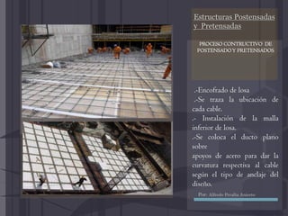Estructuras Postensadas
y Pretensadas
.-Encofrado de losa
.-Se traza la ubicación de
cada cable.
.- Instalación de la malla
inferior de losa.
.-Se coloca el ducto plano
sobre
apoyos de acero para dar la
curvatura respectiva al cable
según el tipo de anclaje del
diseño.
PROCESO CONTRUCTIVO DE
POSTENSADOY PRETENSADOS
Por: Alfredo Peralta Aniceto
 