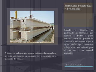 Estructuras Postensadas
y Pretensadas
Cuando el concreto es
postensado las tracciones que
aparecen al flectar la pieza
tienden a tener una pérdida de
compresión, evitando en mayor o
menor medida que el concreto
trabaje a tracción, esfuerzo para
el cual no es un material
adecuado.A diferencia del concreto armado ordinario, las armaduras
no están directamente en contacto con el concreto en el
momento del colado.
Por: Alfredo Peralta Aniceto
 
