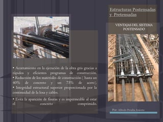 Estructuras Postensadas
y Pretensadas
• Acortamiento en la ejecución de la obra gris gracias a
rápidos y eficientes programas de construcción.
• Reducción de los materiales de construcción ( hasta un
40% de concreto y un 75% de acero).
• Integridad estructural superior proporcionada por la
continuidad de la losa y cables.
• Evita la aparición de fisuras y es impermeable al estar
el concreto comprimido.
VENTAJAS DEL SISTEMA
POSTENSADO
Por: Alfredo Peralta Aniceto
 