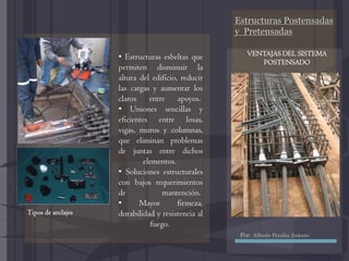 Estructuras Postensadas
y Pretensadas
• Estructuras esbeltas que
permiten disminuir la
altura del edificio, reducir
las cargas y aumentar los
claros entre apoyos.
• Uniones sencillas y
eficientes entre losas,
vigas, muros y columnas,
que eliminan problemas
de juntas entre dichos
elementos.
• Soluciones estructurales
con bajos requerimientos
de mantención.
• Mayor firmeza,
durabilidad y resistencia al
fuego.
Tipos de anclajes
VENTAJAS DEL SISTEMA
POSTENSADO
Por: Alfredo Peralta Aniceto
 