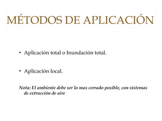  Aplicación total o Inundación total.
 Aplicación local.
Nota: El ambiente debe ser lo mas cerrado posible, con sistemas
de extracción de aire
MÉTODOS DE APLICACIÓN
 