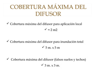 COBERTURA MÁXIMA DEL
DIFUSOR
 Cobertura máxima del difusor para aplicación local
 ≈ 2 m2
 Cobertura máxima del difusor para inundación total
 5 m. x 5 m
 Cobertura máxima del difusor (falsos suelos y techos)
 3 m. x 3 m.
 