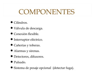 Cilindros.
Válvula de descarga.
Conexión flexible.
Interruptor eléctrico.
Cañerías y toberas.
Alarmas y sirenas.
Detectores, difusores.
Pulsado.
Sistema de pesaje opcional (detectar fuga).
COMPONENTES
 