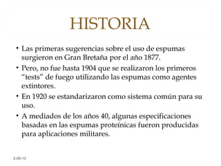 HISTORIA
• Las primeras sugerencias sobre el uso de espumas
surgieron en Gran Bretaña por el año 1877.
• Pero, no fue hasta 1904 que se realizaron los primeros
“tests” de fuego utilizando las espumas como agentes
extintores.
• En 1920 se estandarizaron como sistema común para su
uso.
• A mediados de los años 40, algunas especificaciones
basadas en las espumas proteínicas fueron producidas
para aplicaciones militares.
2-06-13
 