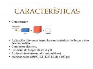 CARACTERÍSTICAS
• Composición
• Aplicación diferentes según las características del lugar y tipo
de combustible.
• Conductor eléctrico.
• Extinción de fuegos clases A y B
• Accionamiento.(manual y automáticos)
• Manejar hasta 1250 GPM (4737 LPM) a 100 psi
 