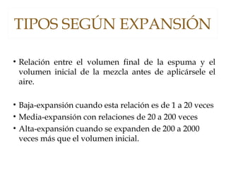 TIPOS SEGÚN EXPANSIÓN
• Relación entre el volumen final de la espuma y el
volumen inicial de la mezcla antes de aplicársele el
aire.
• Baja-expansión cuando esta relación es de 1 a 20 veces
• Media-expansión con relaciones de 20 a 200 veces
• Alta-expansión cuando se expanden de 200 a 2000
veces más que el volumen inicial.
 