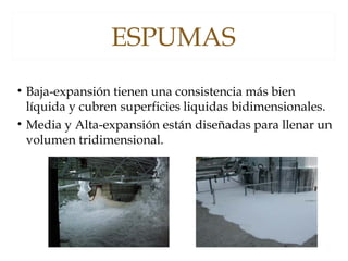 ESPUMAS
• Baja-expansión tienen una consistencia más bien
líquida y cubren superficies liquidas bidimensionales.
• Media y Alta-expansión están diseñadas para llenar un
volumen tridimensional.
 