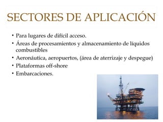 SECTORES DE APLICACIÓN
• Para lugares de difícil acceso.
• Áreas de procesamientos y almacenamiento de líquidos
combustibles
• Aeronáutica, aeropuertos, (área de aterrizaje y despegue)
• Plataformas off-shore
• Embarcaciones.
 