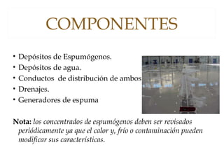 COMPONENTES
• Depósitos de Espumógenos.
• Depósitos de agua.
• Conductos de distribución de ambos.
• Drenajes.
• Generadores de espuma
Nota: los concentrados de espumógenos deben ser revisados
periódicamente ya que el calor y, frío o contaminación pueden
modificar sus características.
 