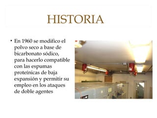 HISTORIA
• En 1960 se modifico el
polvo seco a base de
bicarbonato sódico,
para hacerlo compatible
con las espumas
proteínicas de baja
expansión y permitir su
empleo en los ataques
de doble agentes
 