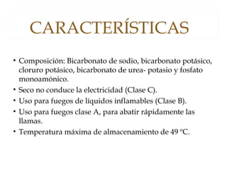 CARACTERÍSTICAS
• Composición: Bicarbonato de sodio, bicarbonato potásico,
cloruro potásico, bicarbonato de urea- potasio y fosfato
monoamónico.
• Seco no conduce la electricidad (Clase C).
• Uso para fuegos de líquidos inflamables (Clase B).
• Uso para fuegos clase A, para abatir rápidamente las
llamas.
• Temperatura máxima de almacenamiento de 49 ºC.
 