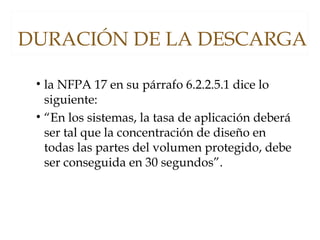 DURACIÓN DE LA DESCARGA
• la NFPA 17 en su párrafo 6.2.2.5.1 dice lo
siguiente:
• “En los sistemas, la tasa de aplicación deberá
ser tal que la concentración de diseño en
todas las partes del volumen protegido, debe
ser conseguida en 30 segundos”.
 
