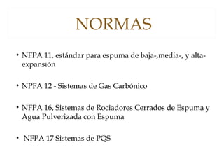 NORMAS
• NFPA 11. estándar para espuma de baja-,media-, y alta-
expansión
• NPFA 12 - Sistemas de Gas Carbónico 
• NFPA 16, Sistemas de Rociadores Cerrados de Espuma y
Agua Pulverizada con Espuma
• NFPA 17 Sistemas de PQS
 
