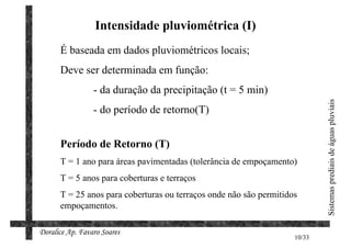 Intensidade pluviométrica (I)
      É baseada em dados pluviométricos locais;
      Deve ser determinada em função:
                 - da duração da precipitação (t = 5 min)




                                                                            Sistemas prediais de águas pluviais
                 - do período de retorno(T)


      Período de Retorno (T)
      T = 1 ano para áreas pavimentadas (tolerância de empoçamento)
      T = 5 anos para coberturas e terraços
      T = 25 anos para coberturas ou terraços onde não são permitidos
      empoçamentos.

Doralice Ap. Favaro Soares
                                                                    10/33
 