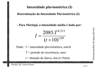Intensidade pluviométrica (I)
      Determinação da Intensidade Pluviométrica (I)


      - Para Maringá, a intensidade média é dada por:




                                                                Sistemas prediais de águas pluviais
                                         0 , 213
                                2085.T
                             I=
                                (t + 10)1, 09

     Onde: I = intensidade pluviométrica, mm/h
                T = período de recorrência, anos
                t = duração da chuva, min (t=5min)

Doralice Ap. Favaro Soares
                                                        11/33
 