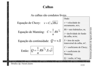 Calhas

                       As calhas são condutos livres
                                                  Onde:
       Equação de Chezy:         v = C. Rh.i      v = velocidade do
                                                  escoamento, m/s;




                                                                               Sistemas prediais de águas pluviais
                               1 16               Rh = raio hidráulico, m;
        Equação de Manning: C = Rh                i = declividade do fundo
                               n
                                                  da calha, m/m;

        Equação da continuidade: Q = v.S          S = área da seção
                                                  transversal da calha, m2;
                                                  C = coeficiente de Chezy;
                      1 23
            Então: Q = Rh .S . i                  n = coeficiente de
                      n                           Manning;
                                                  Q = vazão, m3/seg.

Doralice Ap. Favaro Soares
                                                                       13/33
 