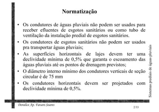 Normatização

• Os condutores de águas pluviais não podem ser usados para
  receber efluentes de esgotos sanitários ou como tubo de
  ventilação da instalação predial de esgotos sanitários.
• Os condutores de esgotos sanitários não podem ser usados
  pra transportar águas pluviais;




                                                                Sistemas prediais de águas pluviais
• As superfícies horizontais de lajes devem ter uma
  declividade mínima de 0,5% que garanta o escoamento das
  águas pluviais até os pontos de drenagem previstos;
• O diâmetro interno mínimo dos condutores verticais de seção
  circular é de 75 mm
• Os condutores horizontais devem ser projetados com
  declividade mínima de 0,5%.


Doralice Ap. Favaro Soares
                                                       2/33
 
