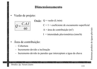Dimensionamento

• Vazão de projeto:
                             Onde: Q = vazão (L/min)
        C. A.I
     Q=                             C = 1 = coeficiente de escoamento superficial
         60




                                                                                    Sistemas prediais de águas pluviais
                                    A = área de contribuição (m2)
                                    I = intensidade pluviométrica (mm/h)


• Área de contribuição:
     – Cobertura
     – Incremento devido a inclinação
     – Incremento devido às paredes que interceptam a água da chuva



Doralice Ap. Favaro Soares
                                                                         3/33
 