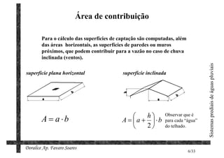 Área de contribuição

        Para o cálculo das superfícies de captação são computadas, além
        das áreas horizontais, as superfícies de paredes ou muros
        próximos, que podem contribuir para a vazão no caso de chuva
        inclinada (ventos).




                                                                                 Sistemas prediais de águas pluviais
superfície plana horizontal                superfície inclinada




        A = a ⋅b                                  h         Observar que é
                                           A = a + ⋅b       para cada “água”
                                                  2         do telhado.



Doralice Ap. Favaro Soares
                                                                          6/33
 