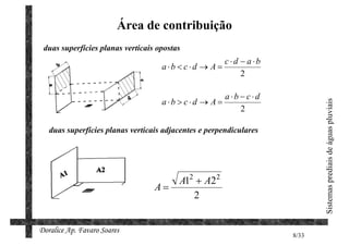 Área de contribuição
 duas superfícies planas verticais opostas
                                                        c ⋅d − a ⋅b
                                    a ⋅b < c ⋅d → A =
                                                             2

                                                      a ⋅b − c ⋅d
                                    a ⋅b > c ⋅d → A =




                                                                             Sistemas prediais de águas pluviais
                                                           2

   duas superfícies planas verticais adjacentes e perpendiculares




                                         A12 + A22
                                  A=
                                            2


Doralice Ap. Favaro Soares
                                                                      8/33
 