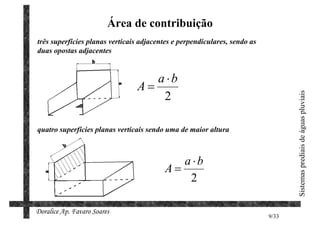 Área de contribuição
três superfícies planas verticais adjacentes e perpendiculares, sendo as
duas opostas adjacentes


                                   a ⋅b
                                A=
                                    2




                                                                                  Sistemas prediais de águas pluviais
quatro superfícies planas verticais sendo uma de maior altura



                                            a ⋅b
                                         A=
                                             2

Doralice Ap. Favaro Soares
                                                                           9/33
 