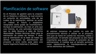 Es el Proceso de gestión para la creación
de un Sistema o software, la cual encierra
un conjunto de actividades, una de las
cuales es la estimación, estimar es echar
un vistazo al futuro y aceptamos
resignados cierto grado de incertidumbre.
Aunque la estimación, es mas un arte que
una Ciencia, es una actividad importante
que no debe llevarse a cabo de forma
descuidada. Existen técnicas útiles para la
estimación de costes de tiempo. Y dado
que la estimación es la base de todas las
demás actividades de planificación del
proyecto y sirve como guía para una
buena Ingeniería Sistemas y Software.
Al estimar tomamos en cuenta no solo del
procedimiento técnico a utilizar en el proyecto,
sino que se toma en cuenta los recursos, costos y
planificación. El tamaño del proyecto es otro factor
importante que puede afectar la precisión de las
estimaciones. A medida que el tamaño aumenta,
crece rápidamente la interdependencia entre
varios elementos del Software.
Planificación de software
 