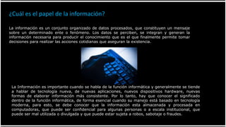 ¿Cuál es el papel de la información?
La información es un conjunto organizado de datos procesados, que constituyen un mensaje
sobre un determinado ente o fenómeno. Los datos se perciben, se integran y generan la
información necesaria para producir el conocimiento que es el que finalmente permite tomar
decisiones para realizar las acciones cotidianas que aseguran la existencia.
La Información es importante cuando se habla de la función informática y generalmente se tiende
a hablar de tecnología nueva, de nuevas aplicaciones, nuevos dispositivos hardware, nuevas
formas de elaborar información más consistente. Por lo tanto, hay que conocer el significado
dentro de la función informática, de forma esencial cuando su manejo está basado en tecnología
moderna, para esto, se debe conocer que la información esta almacenada y procesada en
computadoras, que puede ser confidencial para algunas personas o a escala institucional, que
puede ser mal utilizada o divulgada y que puede estar sujeta a robos, sabotaje o fraudes.
 