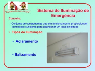 Sistema de Iluminação de
                          Emergência
Conceito:
- Conjunto de componentes que em funcionamento proporcionam
  iluminação suficiente para abandonar um local sinistrado

• Tipos de Iluminação

  • Aclaramento


  • Balizamento
 