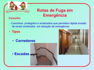 Rotas de Fuga em
                       Emergência
Conceito:
- Caminhos protegidos e sinalizados que permitem rápida evasão
  de locais sinistrados em situação de emergência.

• Tipos

  • Corredores


  • Escadas
 