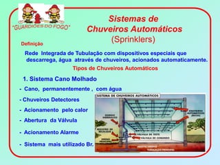 Sistemas de
                         Chuveiros Automáticos
Definição
                              (Sprinklers)
  Rede Integrada de Tubulação com dispositivos especiais que
  descarrega, água através de chuveiros, acionados automaticamente.
                    Tipos de Chuveiros Automáticos
 1. Sistema Cano Molhado
- Cano, permanentemente , com água
- Chuveiros Detectores
- Acionamento pelo calor
- Abertura da Válvula

- Acionamento Alarme

- Sistema mais utilizado Br.
 