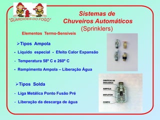 Sistemas de
                        Chuveiros Automáticos
                             (Sprinklers)
   Elementos Termo-Sensíveis

 Tipos Ampola
- Líquido especial - Efeito Calor Expansão

- Temperatura 58º C e 260º C

- Rompimento Ampola – Liberação Água


Tipos Solda

- Liga Metálica Ponto Fusão Pré

- Liberação da descarga de água
 