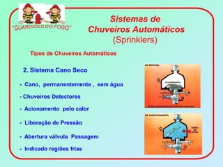 Sistemas de
                           Chuveiros Automáticos
                                (Sprinklers)
    Tipos de Chuveiros Automáticos


 2. Sistema Cano Seco

- Cano, permanentemente , sem água

- Chuveiros Detectores

- Acionamento pelo calor

- Liberação de Pressão

- Abertura válvula Passagem

- Indicado regiões frias
 