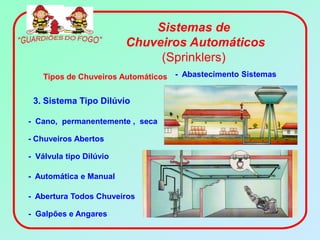 Sistemas de
                         Chuveiros Automáticos
                              (Sprinklers)
    Tipos de Chuveiros Automáticos - Abastecimento Sistemas


 3. Sistema Tipo Dilúvio

- Cano, permanentemente , seca

- Chuveiros Abertos

- Válvula tipo Dilúvio

- Automática e Manual

- Abertura Todos Chuveiros

- Galpões e Angares
 