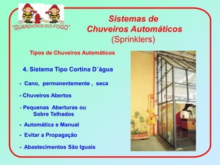 Sistemas de
                          Chuveiros Automáticos
                               (Sprinklers)
   Tipos de Chuveiros Automáticos


 4. Sistema Tipo Cortina D´água

- Cano, permanentemente , seca

- Chuveiros Abertos

- Pequenas Aberturas ou
     Sobre Telhados
- Automática e Manual
- Evitar a Propagação

- Abastecimentos São Iguais
 