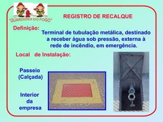 REGISTRO DE RECALQUE

Definição:
             Terminal de tubulação metálica, destinado
               a receber água sob pressão, externa à
                rede de incêndio, em emergência.
Local de Instalação:

  Passeio
 (Calçada)


  Interior
     da
  empresa
 