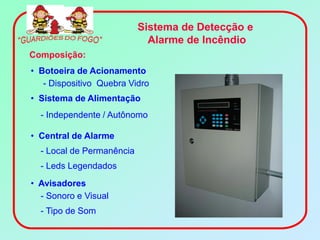 Sistema de Detecção e
                             Alarme de Incêndio
Composição:
• Botoeira de Acionamento
   - Dispositivo Quebra Vidro
• Sistema de Alimentação
  - Independente / Autônomo

• Central de Alarme
  - Local de Permanência
  - Leds Legendados
• Avisadores
  - Sonoro e Visual
  - Tipo de Som
 