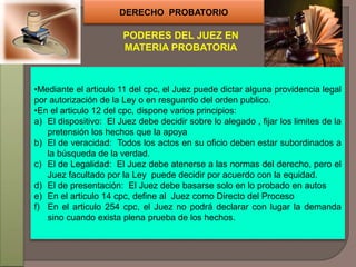DERECHO PROBATORIO
PODERES DEL JUEZ EN
MATERIA PROBATORIA
•Mediante el articulo 11 del cpc, el Juez puede dictar alguna providencia legal
por autorización de la Ley o en resguardo del orden publico.
•En el articulo 12 del cpc, dispone varios principios:
a) El dispositivo: El Juez debe decidir sobre lo alegado , fijar los limites de la
pretensión los hechos que la apoya
b) El de veracidad: Todos los actos en su oficio deben estar subordinados a
la búsqueda de la verdad.
c) El de Legalidad: El Juez debe atenerse a las normas del derecho, pero el
Juez facultado por la Ley puede decidir por acuerdo con la equidad.
d) El de presentación: El Juez debe basarse solo en lo probado en autos
e) En el articulo 14 cpc, define al Juez como Directo del Proceso
f) En el articulo 254 cpc, el Juez no podrá declarar con lugar la demanda
sino cuando exista plena prueba de los hechos.
 